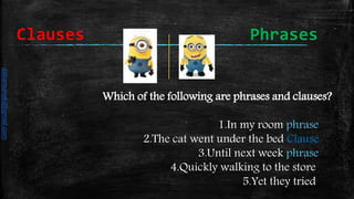 Which of the following are phrases and clauses?
1.In my room phrase
2.The cat went under the bed Clause
3.Until next week phrase
4.Quickly walking to the store
5.Yet they tried
Clauses Phrases
daliamunaki@gmail.com
 