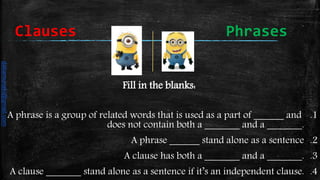 Fill in the blanks:
.1A phrase is a group of related words that is used as a part of ______ and
does not contain both a _______ and a _______.
.2A phrase ______ stand alone as a sentence
.3A clause has both a _______ and a _______.
.4A clause _______ stand alone as a sentence if it’s an independent clause.
Clauses Phrases
daliamunaki@gmail.com
 