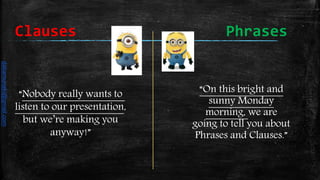 “On this bright and
sunny Monday
morning, we are
going to tell you about
Phrases and Clauses.”
“Nobody really wants to
listen to our presentation,
but we’re making you
anyway!”
Clauses Phrases
daliamunaki@gmail.com
 