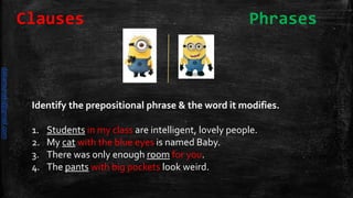 Identify the prepositional phrase & the word it modifies.
1. Students in my class are intelligent, lovely people.
2. My cat with the blue eyes is named Baby.
3. There was only enough room for you.
4. The pants with big pockets look weird.
Clauses Phrases
daliamunaki@gmail.com
 
