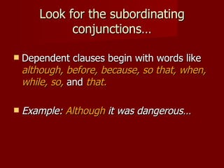 Look for the subordinating conjunctions… Dependent clauses begin with words like  although, before, because, so that, when, while, so,   and  that. Example:  Although  it was dangerous… 