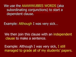 We use the  AAAWWUBBIS WORDS  (aka subordinating conjunctions) to start a dependent clause.  Example:  Although  I was very sick… We then join this clause with an  independent clause  to make a sentence.  Example: Although I was very sick,  I still managed to grade all of my students’ papers.  
