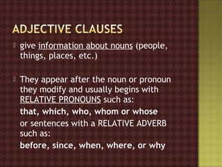   give information about nouns (people,
    things, places, etc.)

   They appear after the noun or pronoun
    they modify and usually begins with
    RELATIVE PRONOUNS such as:
    that, which, who, whom or whose
    or sentences with a RELATIVE ADVERB
    such as:
    before, since, when, where, or why
 