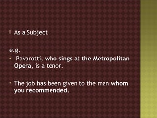    As a Subject

e.g.
• Pavarotti, who sings at the Metropolitan
  Opera, is a tenor.

•   The job has been given to the man whom
    you recommended.
 