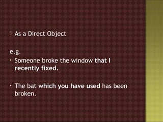    As a Direct Object

e.g.
• Someone broke the window that I
  recently fixed.

•   The bat which you have used has been
    broken.
 