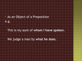  As an Object of a Preposition
e.g.

    This is my aunt of whom I have spoken.

    We judge a man by what he does.
 