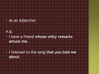    As an Adjective

e.g.
• I have a friend whose witty remarks
  amuse me.

•   I listened to the song that you told me
    about.
 