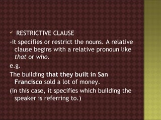   RESTRICTIVE CLAUSE
-it specifies or restrict the nouns. A relative
  clause begins with a relative pronoun like
  that or who.
e.g.
The building that they built in San
  Francisco sold a lot of money.
(in this case, it specifies which building the
  speaker is referring to.)
 