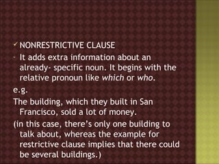 NONRESTRICTIVE     CLAUSE
- It adds extra information about an
  already- specific noun. It begins with the
  relative pronoun like which or who.
e.g.
The building, which they built in San
  Francisco, sold a lot of money.
(in this case, there’s only one building to
  talk about, whereas the example for
  restrictive clause implies that there could
  be several buildings.)
 