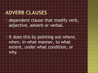   dependent clause that modify verb,
    adjective, adverb or verbal.

   It does this by pointing out where,
    when, in what manner, to what
    extent, under what condition, or
    why.
 