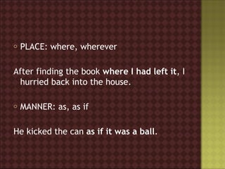 o   PLACE: where, wherever

After finding the book where I had left it, I
 hurried back into the house.

o   MANNER: as, as if

He kicked the can as if it was a ball.
 