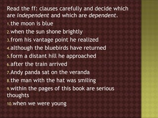Read the ff: clauses carefully and decide which
are independent and which are dependent.
1.the moon is blue
2.when the sun shone brightly
3.from his vantage point he realized
4.although the bluebirds have returned
5.form a distant hill he approached
6.after the train arrived
7.Andy panda sat on the veranda
8.the man with the hat was smiling
9.within the pages of this book are serious
thoughts
10.when we were young
 