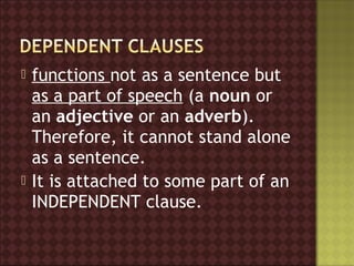    functions not as a sentence but
    as a part of speech (a noun or
    an adjective or an adverb).  
    Therefore, it cannot stand alone
    as a sentence.
   It is attached to some part of an
    INDEPENDENT clause.
 