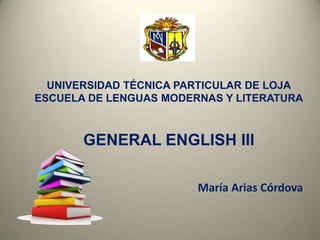 UNIVERSIDAD TÉCNICA PARTICULAR DE LOJA
ESCUELA DE LENGUAS MODERNAS Y LITERATURA
GENERAL ENGLISH III
María Arias Córdova
 
