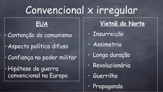 Convencional x irregular EUA Contenção do comunismo   Aspecto pol ítico difuso Confiança no poder militar Hipótese de guerra convencional na Europa Vietn ã do Norte Insurreição Assimetria Longa duração Revolucion á ria Guerrilha Propaganda 