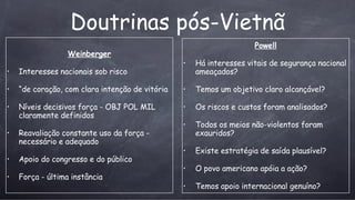 Doutrinas p ós-Vietnã Weinberger Interesses nacionais sob risco “ de coração, com clara intenção de vitória Níveis decisivos força - OBJ POL MIL claramente definidos Reavaliação constante uso da força - necessário e adequado Apoio do congresso e do público For ça - última instância Powell Há interesses vitais de segurança nacional ameaçados? Temos um objetivo claro alcançável? Os riscos e custos foram analisados? Todos os meios não-violentos foram exauridos? Existe estratégia de saída plausível? O povo americano apóia a ação? Temos apoio internacional genuíno? 