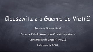 Clausewitz e a Guerra do Vietn ã Escola de Guerra Naval Curso de Estado-Maior para Oficiais superiores Coment ários do Grupo CHARLIE 4 de maio de 2007. 