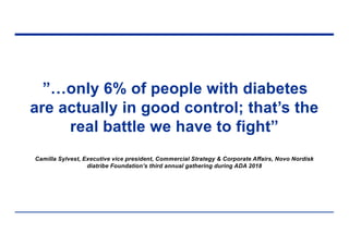 ”…only 6% of people with diabetes
are actually in good control; that’s the
real battle we have to fight”
Camilla Sylvest, Executive vice president, Commercial Strategy & Corporate Affairs, Novo Nordisk
diatribe Foundation’s third annual gathering during ADA 2018
 