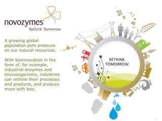 A growing global
population puts pressure
on our natural resources.

With bioinnovation in the
form of, for example,
industrial enzymes and
microorganisms, industries
can rethink their processes
and products, and produce
more with less.




                              2
 