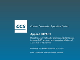 Content Conversion Specialists GmbH Applied IMPACT Does the new FineReader Engine and Dutch lexicon increase OCR accuracy and production efficiency? A case study by KB and CCS Claus Gravenhorst, Director Strategic Initiatives Final IMPACT Conference, London, 2011-10-24 