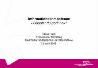 Informationskompetence - Googler du godt nok? Claus Holm Prodekan for formidling Danmarks Pædagogiske Universitetsskole 22. april 2009   