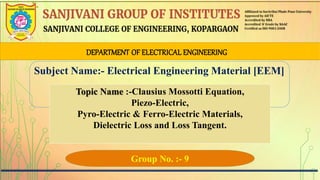 DEPARTMENT OF ELECTRICAL ENGINEERING
Subject Name:- Electrical Engineering Material [EEM]
Topic Name :-Clausius Mossotti Equation,
Piezo-Electric,
Pyro-Electric & Ferro-Electric Materials,
Dielectric Loss and Loss Tangent.
Group No. :- 9
 