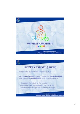 UNIVERSE AWARENESS
                   UNAWE




        UNIVERSE AWARENESS (UNAWE)
• Initiative for a worldwide scientific culture

• Expose very young (ages 4 - 10 years), underprivileged
  children to the inspirational aspects of astronomy

   – Broaden the minds of the children
   – Enhance their understanding of the world
   – Demonstrate the power of rational thought




                                                           1
 