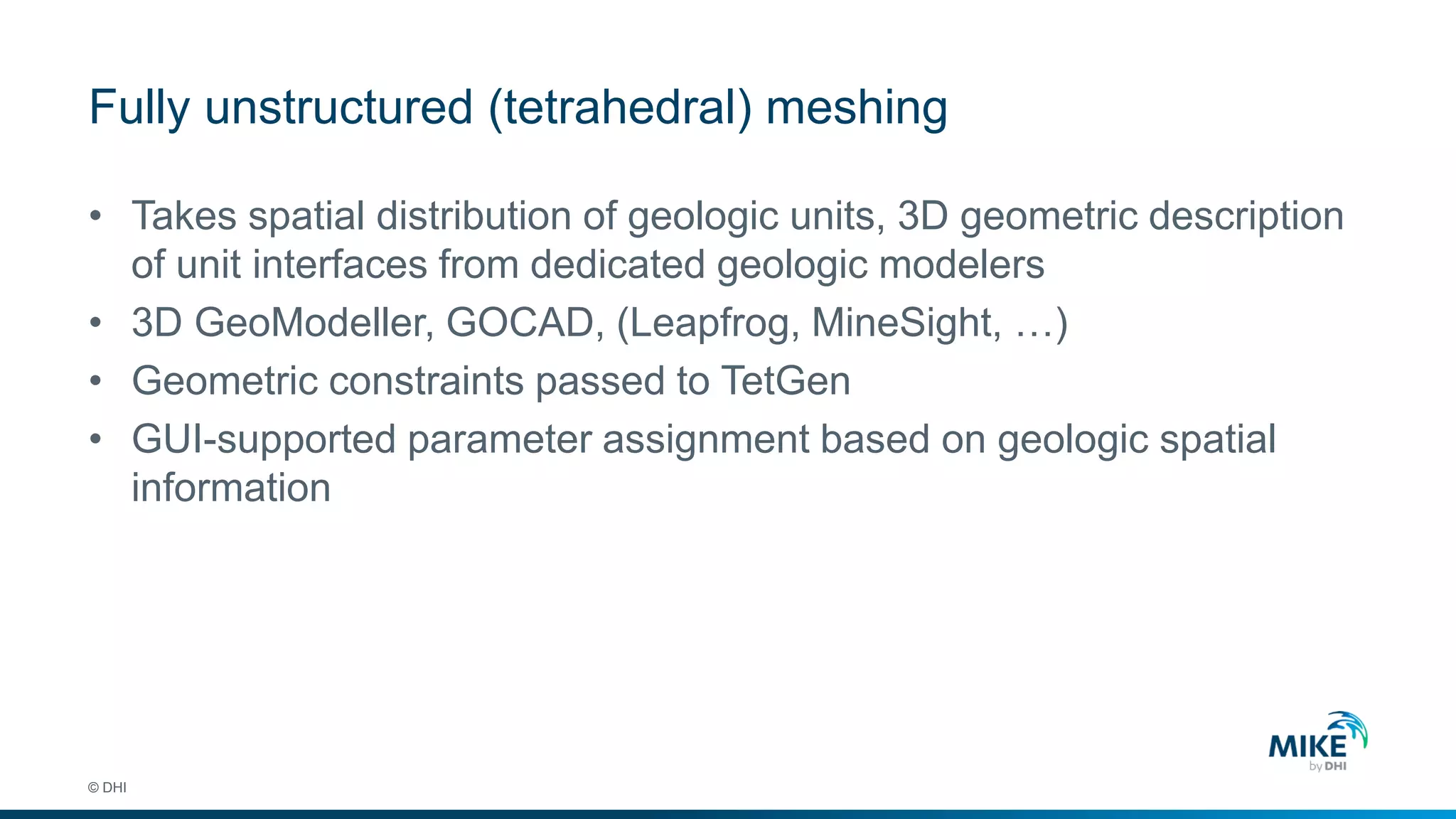 Fully unstructured (tetrahedral) meshing
© DHI
• Takes spatial distribution of geologic units, 3D geometric description
of unit interfaces from dedicated geologic modelers
• 3D GeoModeller, GOCAD, (Leapfrog, MineSight, …)
• Geometric constraints passed to TetGen
• GUI-supported parameter assignment based on geologic spatial
information
 