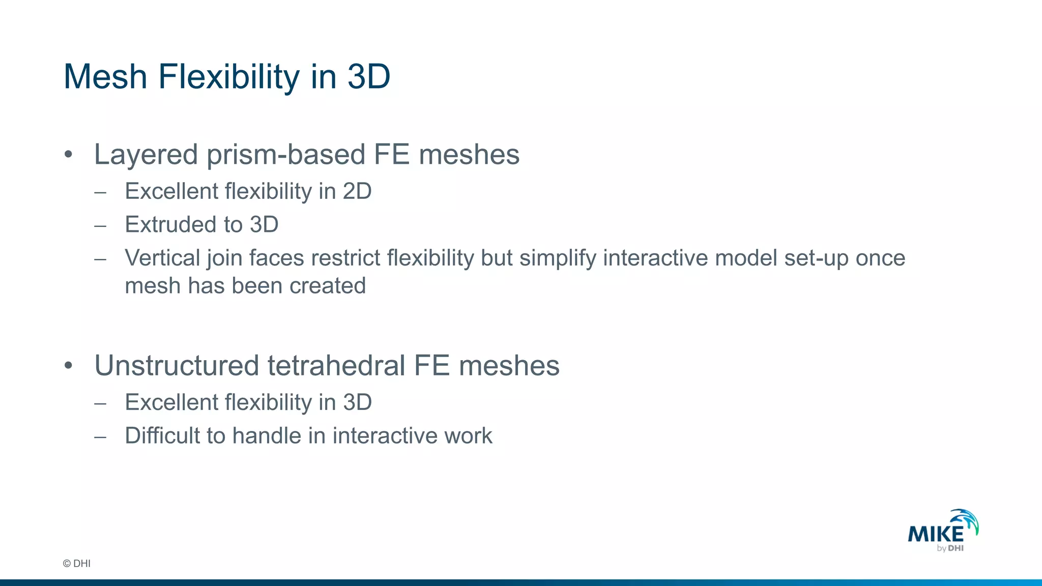 Mesh Flexibility in 3D
© DHI
• Layered prism-based FE meshes
 Excellent flexibility in 2D
 Extruded to 3D
 Vertical join faces restrict flexibility but simplify interactive model set-up once
mesh has been created
• Unstructured tetrahedral FE meshes
 Excellent flexibility in 3D
 Difficult to handle in interactive work
 