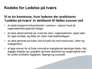 Side 11
Kodeks for Ledelse på tværs
Vi er én kommune, hvor lederen der praktiserer
’Ledelse på tværs’ er dedikeret til fælles succes ved
• at sætte borgeren/virksomheden i centrum - udover hvad de
organisatoriske grænser tilsiger
• at være observerende på, hvad der sker i organisationen, også uden
for eget område, og deler sin viden med lederkollegaer
• at være generøs på tværs ved at byde ind med ressourcer, viden og
engagement
• at tage ansvar for at finde innovative tværgående løsninger både i det
daglige arbejde og i projekter gennem åbenhed og nysgerrighed over
for andre områders faglighed, tilgange og succeser
 