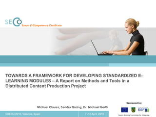 Saxon E-Competence Certificate




TOWARDS A FRAMEWORK FOR DEVELOPING STANDARDIZED E-
LEARNING MODULES – A Report on Methods and Tools in a
Distributed Content Production Project


                                                                                         Sponsored by:

                        Michael Clauss, Sandra Döring, Dr. Michael Gerth

CSEDU 2010, Valencia, Spain                             7 -10 April, 2010   1   Saxon Working Committee for E-Learning
 