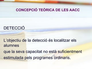 CONCEPCIÓ TEÒRICA DE LES AACC
DETECCIÓ
L’objectiu de la detecció és localitzar els
alumnes
que la seva capacitat no està suficientment
estimulada pels programes ordinaris.
 