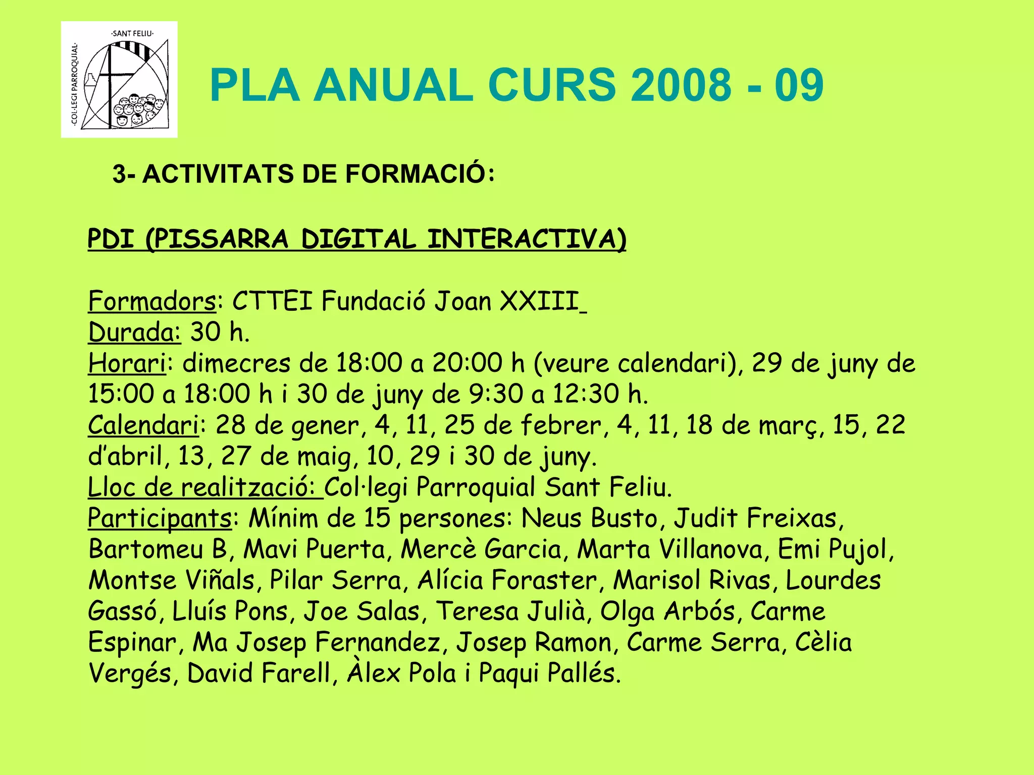 PLA ANUAL CURS 2008 - 09 3- ACTIVITATS DE FORMACIÓ : PDI (PISSARRA DIGITAL INTERACTIVA) Formadors : CTTEI Fundació Joan XXIII   Durada:  30 h. Horari : dimecres de 18:00 a 20:00 h (veure calendari), 29 de juny de 15:00 a 18:00 h i 30 de juny de 9:30 a 12:30 h. Calendari : 28 de gener, 4, 11, 25 de febrer, 4, 11, 18 de març, 15, 22  d’abril, 13, 27 de maig, 10, 29 i 30 de juny. Lloc de realització:  Col·legi Parroquial Sant Feliu. Participants : Mínim de 15 persones:  Neus Busto, Judit Freixas, Bartomeu B, Mavi Puerta, Mercè Garcia, Marta Villanova, Emi Pujol, Montse Viñals, Pilar Serra, Alícia Foraster, Marisol Rivas, Lourdes Gassó, Lluís Pons, Joe Salas, Teresa Julià, Olga Arbós, Carme Espinar, Ma Josep Fernandez, Josep Ramon, Carme Serra, Cèlia Vergés, David Farell, Àlex Pola i Paqui Pallés. 