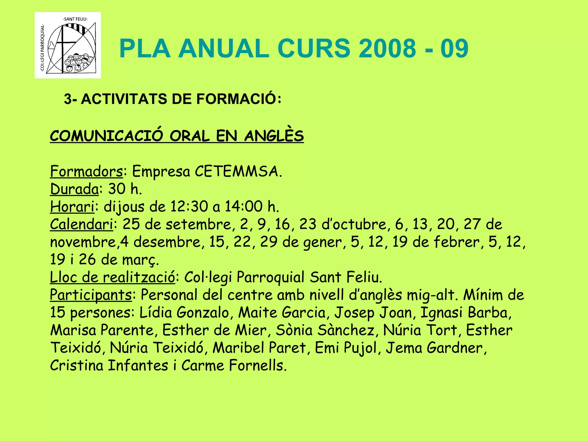 PLA ANUAL CURS 2008 - 09 3- ACTIVITATS DE FORMACIÓ : COMUNICACIÓ ORAL EN ANGLÈS Formadors : Empresa CETEMMSA. Durada : 30 h. Horari : dijous de 12:30 a 14:00 h. Calendari : 25 de setembre, 2, 9, 16, 23 d’octubre, 6, 13, 20, 27 de novembre,4 desembre, 15, 22, 29 de gener, 5, 12, 19 de febrer, 5, 12, 19 i 26 de març. Lloc de realització : Col·legi Parroquial Sant Feliu. Participants : Personal del centre amb nivell d’anglès mig-alt. Mínim de 15 persones:  Lídia Gonzalo, Maite Garcia, Josep Joan, Ignasi Barba, Marisa Parente, Esther de Mier, Sònia Sànchez, Núria Tort, Esther Teixidó, Núria Teixidó, Maribel Paret, Emi Pujol, Jema Gardner, Cristina Infantes i Carme Fornells. 