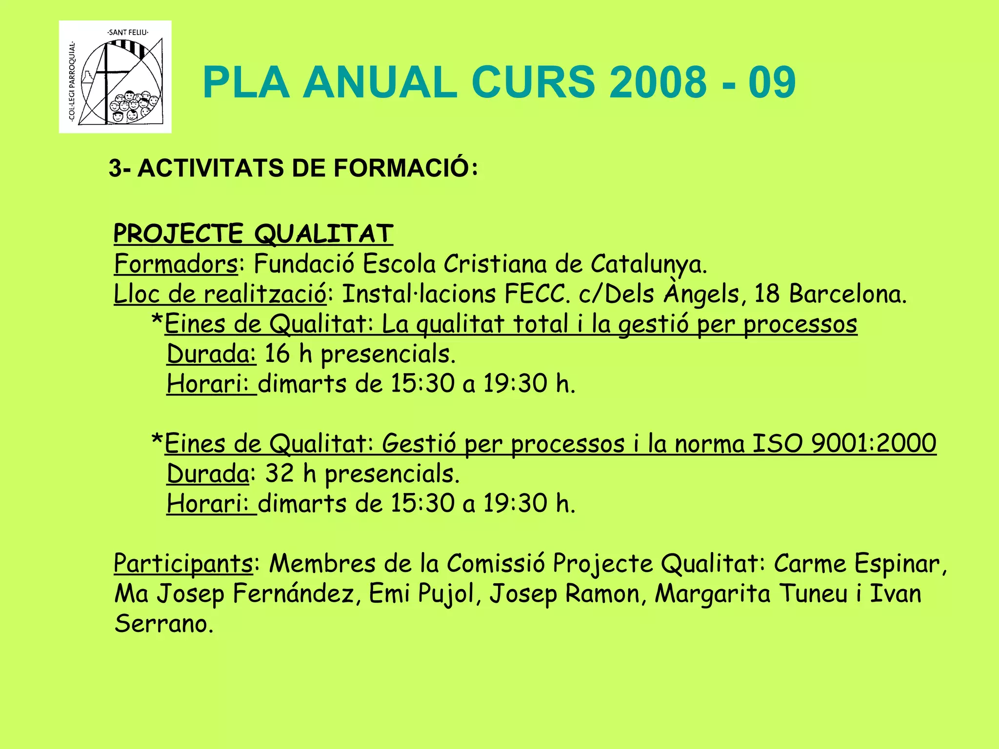 PLA ANUAL CURS 2008 - 09 3- ACTIVITATS DE FORMACIÓ : PROJECTE QUALITAT Formadors : Fundació Escola Cristiana de Catalunya. Lloc de realització : Instal·lacions FECC. c/Dels Àngels, 18 Barcelona. * Eines de Qualitat: La qualitat total i la gestió per processos Durada:  16 h presencials. Horari:  dimarts de 15:30 a 19:30 h. * Eines de Qualitat: Gestió per processos i la norma ISO 9001:2000 Durada : 32 h presencials. Horari:  dimarts de 15:30 a 19:30 h. Participants : Membres de la Comissió Projecte Qualitat: Carme Espinar, Ma Josep Fernández, Emi Pujol, Josep Ramon, Margarita Tuneu i Ivan Serrano. 
