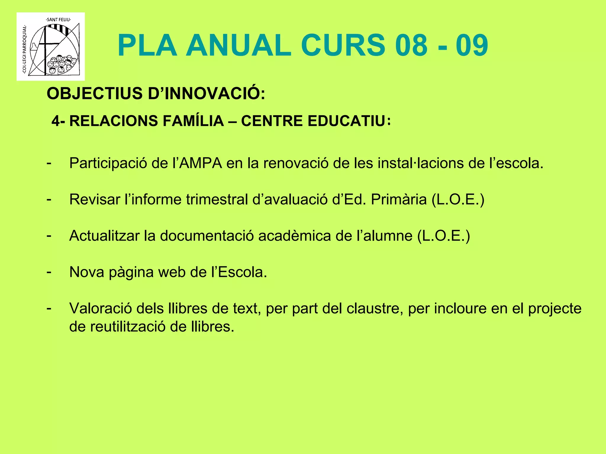 PLA ANUAL CURS 08 - 09 OBJECTIUS D’INNOVACIÓ: 4- RELACIONS FAMÍLIA – CENTRE EDUCATIU : Participació de l’AMPA en la renovació de les instal·lacions de l’escola. Revisar l’informe trimestral d’avaluació d’Ed. Primària (L.O.E.) Actualitzar la documentació acadèmica de l’alumne (L.O.E.) Nova pàgina web de l’Escola. Valoració dels llibres de text, per part del claustre, per incloure en el projecte  de reutilització de llibres.   