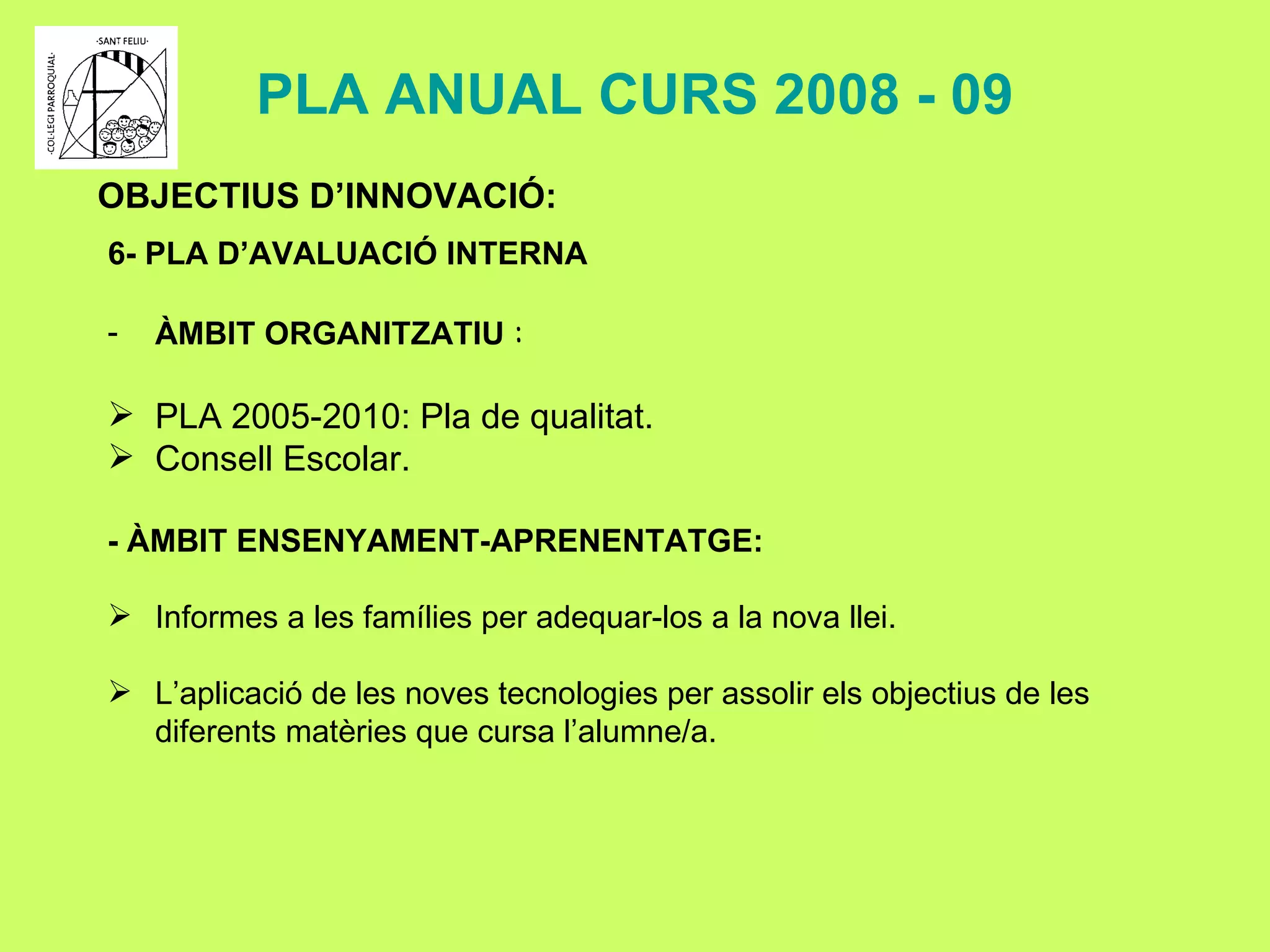PLA ANUAL CURS 2008 - 09 OBJECTIUS D’INNOVACIÓ: 6- PLA D’AVALUACIÓ INTERNA ÀMBIT ORGANITZATIU  : PLA 2005-2010: Pla de qualitat. Consell Escolar.   - ÀMBIT ENSENYAMENT-APRENENTATGE: Informes a les famílies per adequar-los a la nova llei. L’aplicació de les noves tecnologies per assolir els objectius de les diferents matèries que cursa l’alumne/a. 