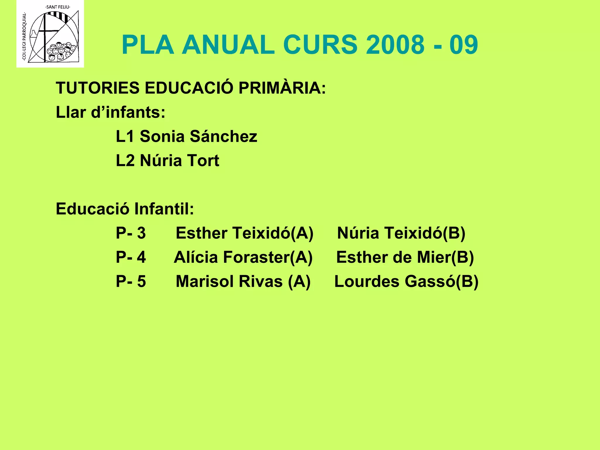 PLA ANUAL CURS 2008 - 09 TUTORIES EDUCACIÓ PRIMÀRIA: Llar d’infants: L1 Sonia Sánchez L2 Núria Tort Educació Infantil: P- 3  Esther Teixidó(A)  Núria Teixidó(B) P- 4  Alícia Foraster(A)  Esther de Mier(B) P- 5 Marisol Rivas (A)  Lourdes Gassó(B) 