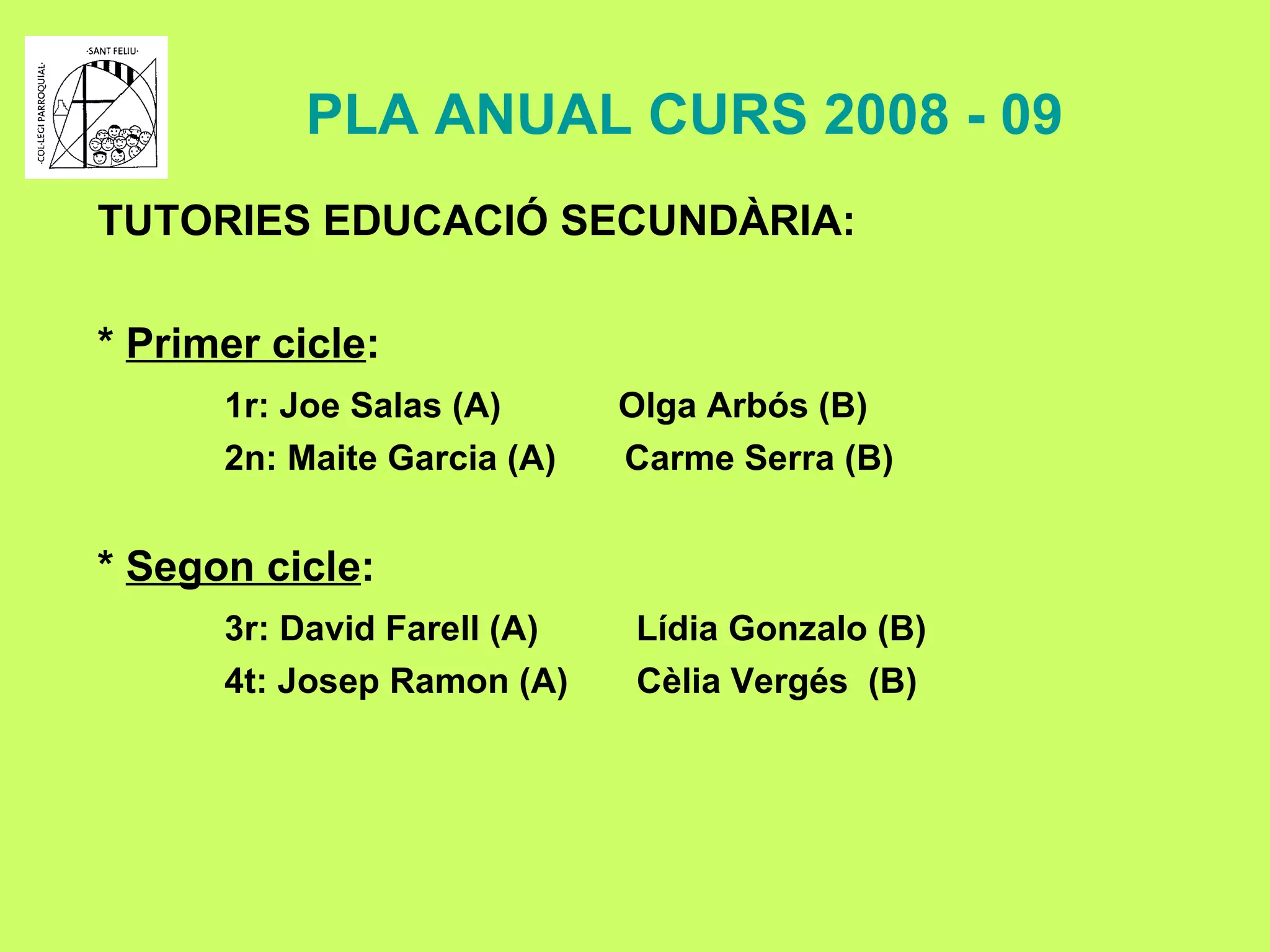 PLA ANUAL CURS 2008 - 09 TUTORIES EDUCACIÓ SECUNDÀRIA: *  Primer cicle : 1r: Joe Salas (A)  Olga Arbós (B) 2n: Maite Garcia (A)  Carme Serra (B) *  Segon cicle : 3r: David Farell (A)  Lídia Gonzalo (B) 4t: Josep Ramon (A)  Cèlia Vergés  (B) 