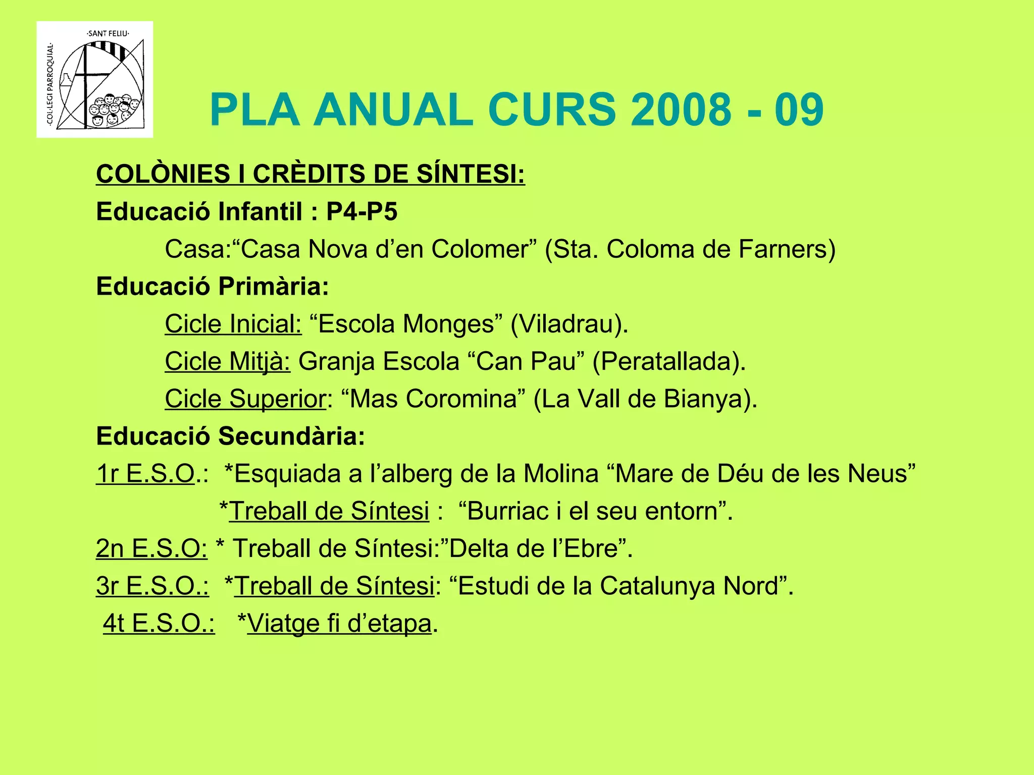 PLA ANUAL CURS 2008 - 09 COLÒNIES I CRÈDITS DE SÍNTESI: Educació Infantil : P4-P5 Casa:“Casa Nova d’en Colomer” (Sta. Coloma de Farners) Educació Primària: Cicle Inicial:  “Escola Monges” (Viladrau). Cicle Mitjà:  Granja Escola “Can Pau” (Peratallada). Cicle Superior : “Mas Coromina” (La Vall de Bianya). Educació Secundària: 1r E.S.O .:  *Esquiada a l’alberg de la Molina “Mare de Déu de les Neus” * Treball de Síntesi  :  “Burriac i el seu entorn”. 2n E.S.O:  * Treball de Síntesi:”Delta de l’Ebre”. 3r E.S.O.:   * Treball de Síntesi : “Estudi de la Catalunya Nord”. 4t E.S.O.:   * Viatge fi d’etapa . 
