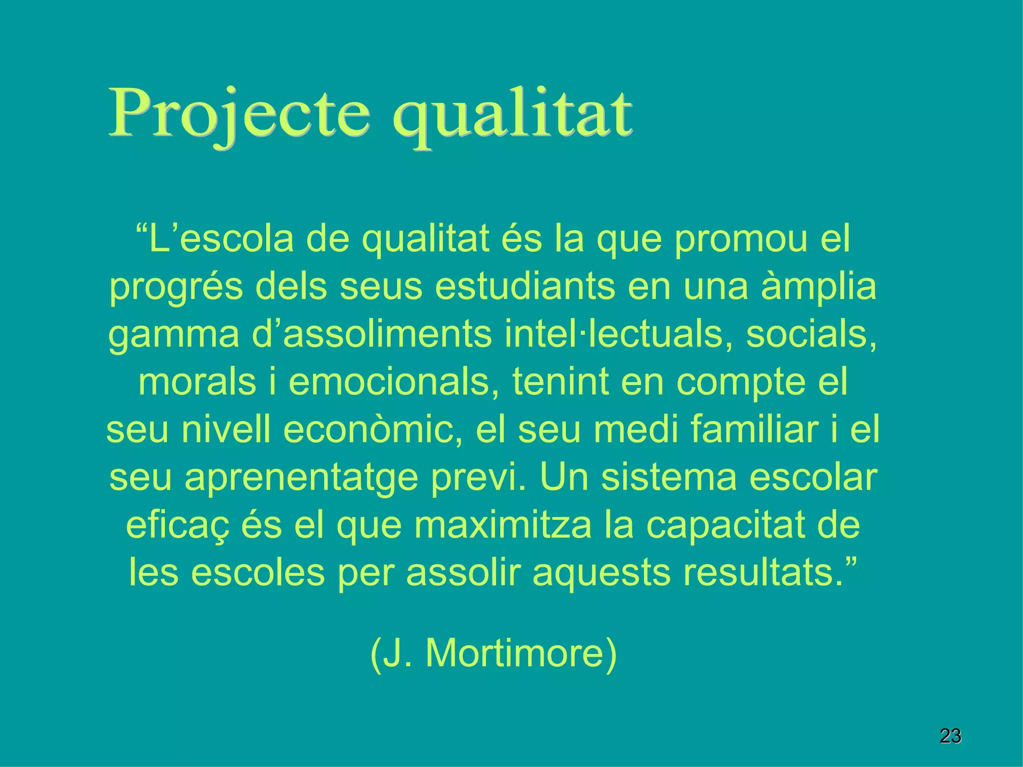 “ L’escola de qualitat és la que promou el progrés dels seus estudiants en una àmplia gamma d’assoliments intel·lectuals, socials, morals i emocionals, tenint en compte el seu nivell econòmic, el seu medi familiar i el seu aprenentatge previ. Un sistema escolar eficaç és el que maximitza la capacitat de les escoles per assolir aquests resultats.” (J. Mortimore) Projecte qualitat 