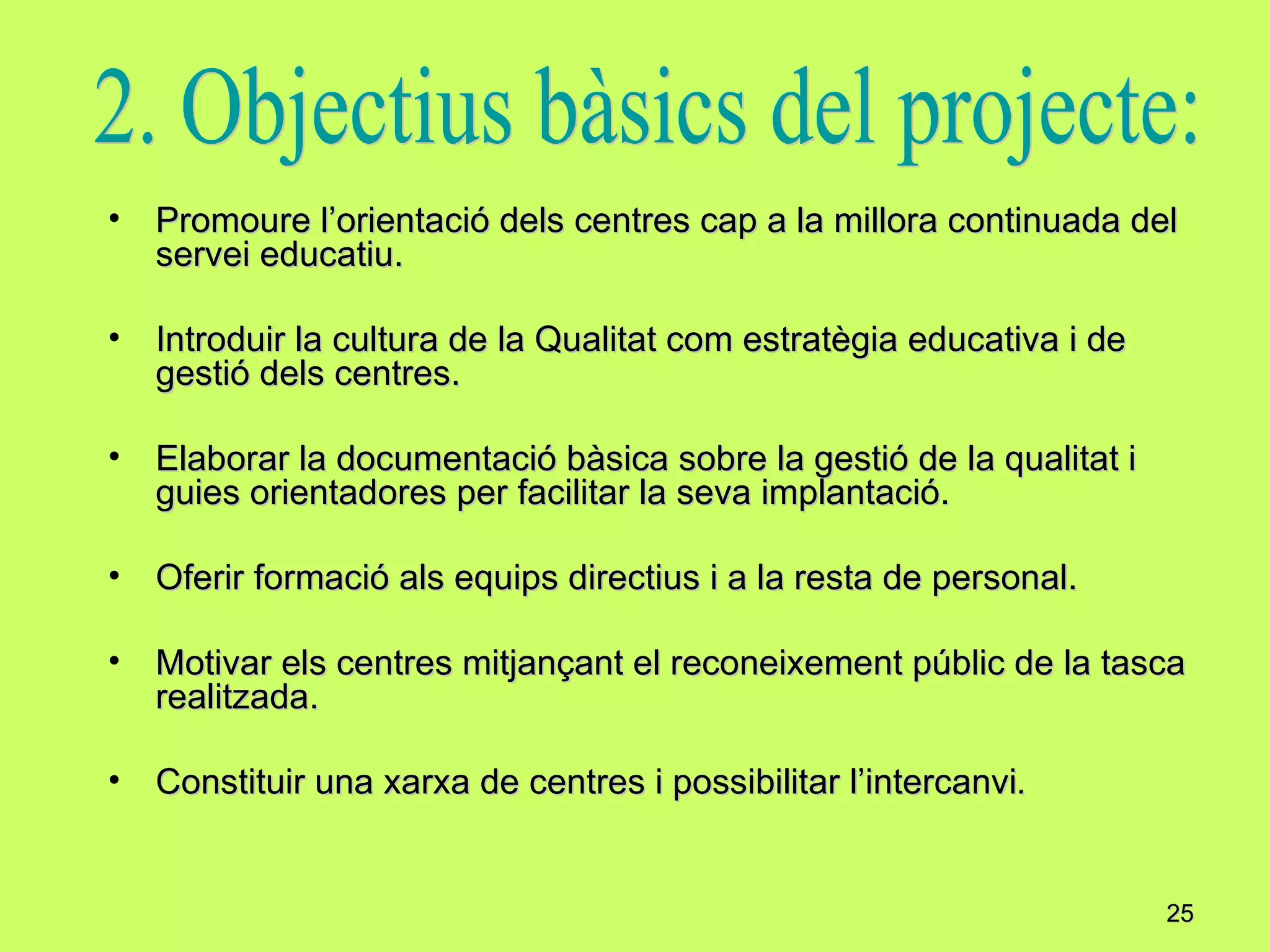 Promoure l’orientació dels centres cap a la millora continuada del servei educatiu. Introduir la cultura de la Qualitat com estratègia educativa i de gestió dels centres. Elaborar la documentació bàsica sobre la gestió de la qualitat i guies orientadores per facilitar la seva implantació. Oferir formació als equips directius i a la resta de personal. Motivar els centres mitjançant el reconeixement públic de la tasca realitzada. Constituir una xarxa de centres i possibilitar l’intercanvi . 2. Objectius bàsics del projecte: 