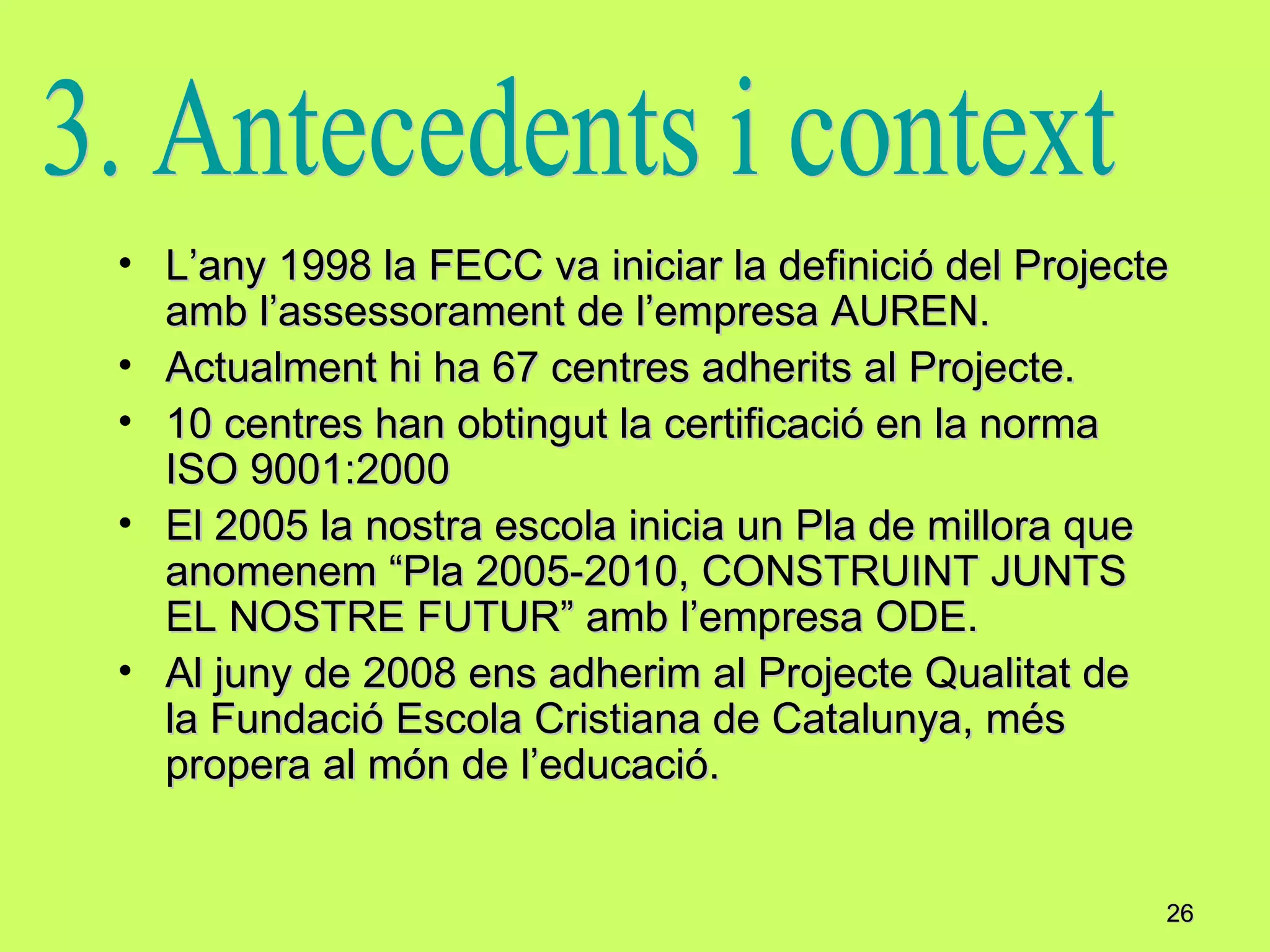 L’any 1998 la FECC va iniciar la definició del Projecte amb l’assessorament de l’empresa AUREN. Actualment hi ha 67 centres adherits al Projecte. 10 centres han obtingut la certificació en la norma ISO 9001:2000 El 2005 la nostra escola inicia un Pla de millora que anomenem “Pla 2005-2010, CONSTRUINT JUNTS EL NOSTRE FUTUR” amb l’empresa ODE. Al juny de 2008 ens adherim al Projecte Qualitat de la Fundació Escola Cristiana de Catalunya, més propera al món de l’educació.  3. Antecedents i context 
