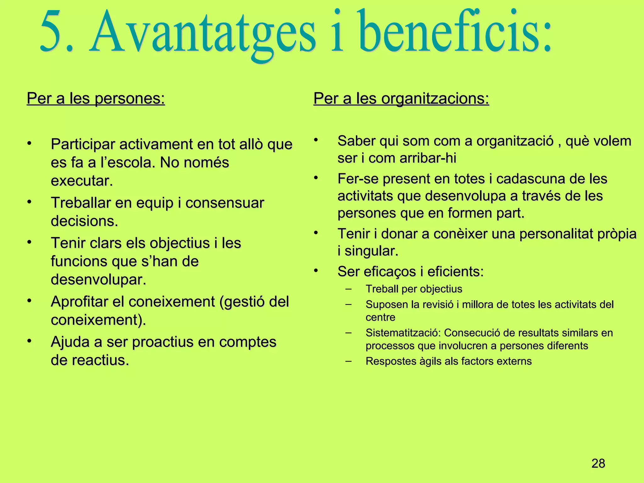Per a les persones: Participar activament en tot allò que es fa a l’escola. No només executar. Treballar en equip i consensuar decisions. Tenir clars els objectius i les funcions que s’han de desenvolupar. Aprofitar el coneixement (gestió del coneixement). Ajuda a ser proactius en comptes de reactius. Per a les organitzacions: Saber qui som com a organització , què volem ser i com arribar-hi Fer-se present en totes i cadascuna de les activitats que desenvolupa a través de les persones que en formen part. Tenir i donar a conèixer una personalitat pròpia i singular. Ser eficaços i eficients: Treball per objectius Suposen la revisió i millora de totes les activitats del centre Sistematització: Consecució de resultats similars en processos que involucren a persones diferents Respostes àgils als factors externs 5. Avantatges i beneficis: 