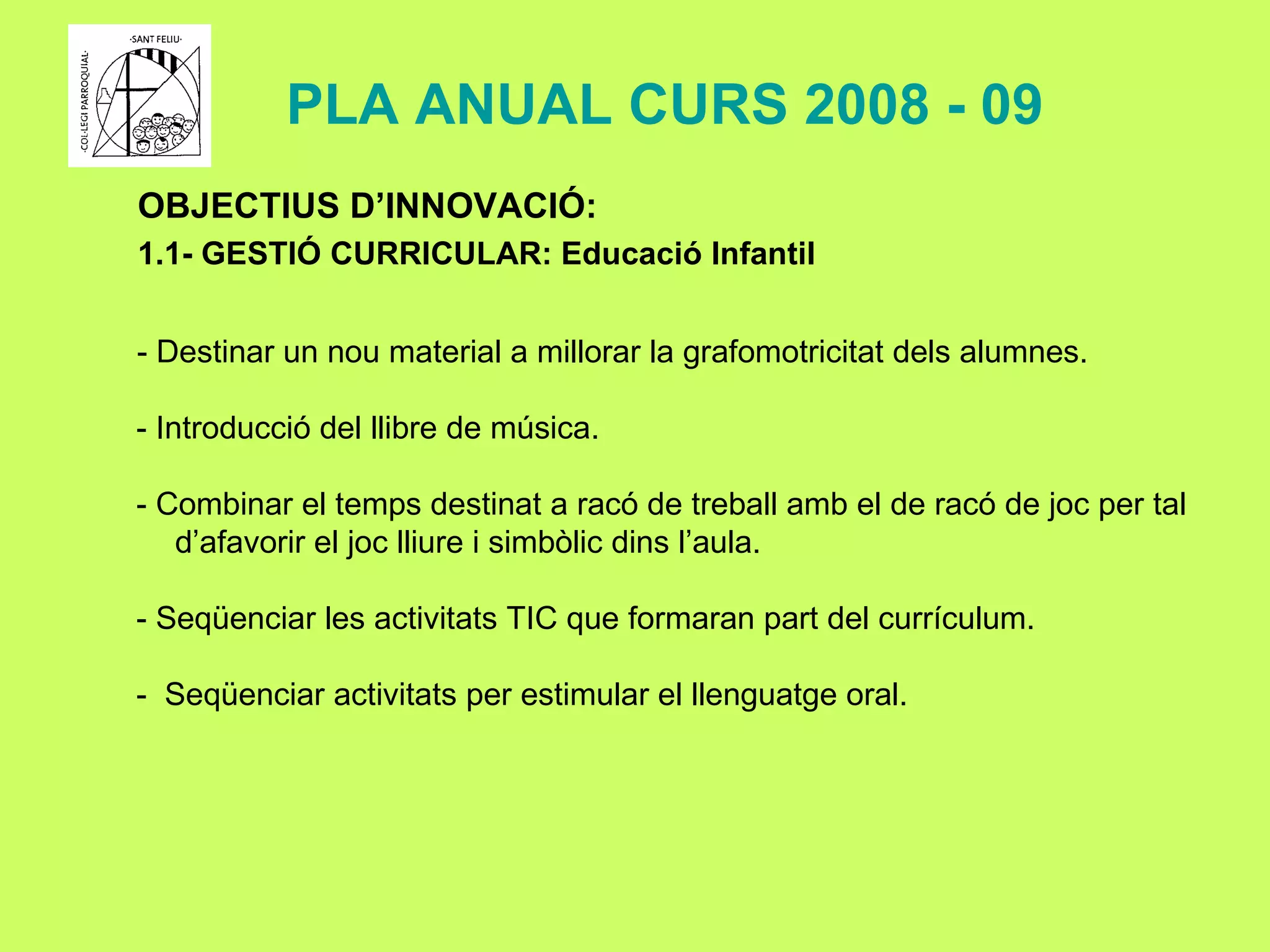 OBJECTIUS D’INNOVACIÓ: 1.1- GESTIÓ CURRICULAR: Educació Infantil - Destinar un nou material a millorar la grafomotricitat dels alumnes. - Introducció del llibre de música. - Combinar el temps destinat a racó de treball amb el de racó de joc per tal d’afavorir el joc lliure i simbòlic dins l’aula. - Seqüenciar les activitats TIC que formaran part del currículum. -  Seqüenciar activitats per estimular el llenguatge oral. PLA ANUAL CURS 2008 - 09 