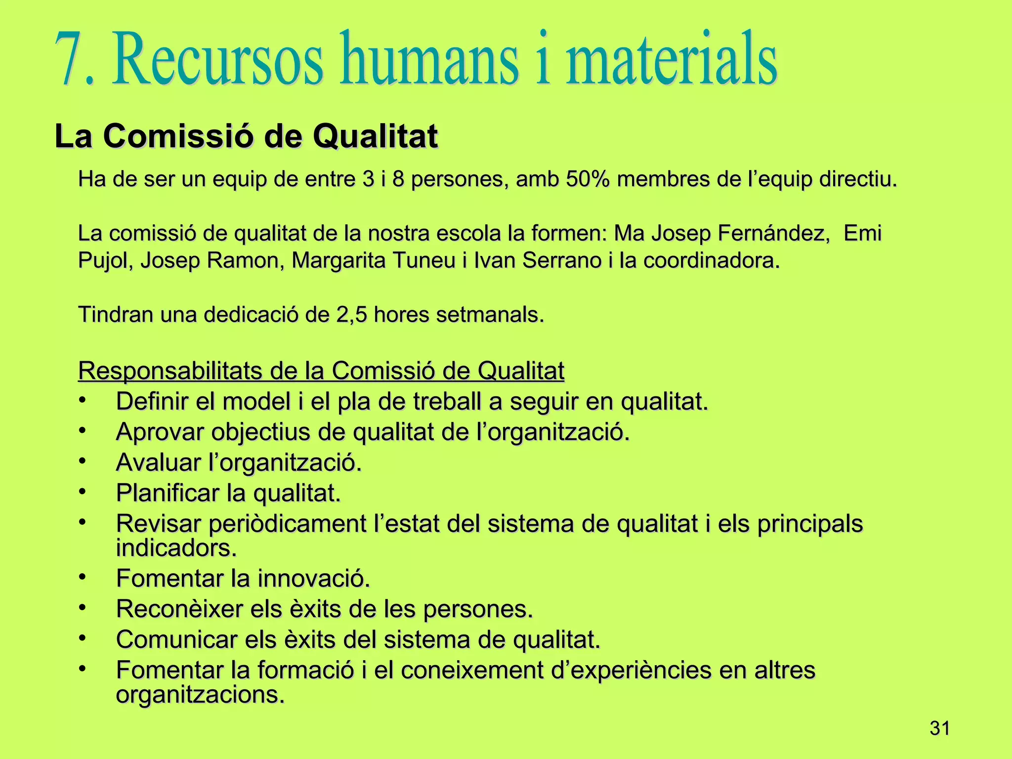 Ha de ser un equip de entre 3 i 8 persones, amb 50% membres de l’equip directiu. La comissió de qualitat de la nostra escola la formen: Ma Josep Fernández,  Emi  Pujol, Josep Ramon, Margarita Tuneu i Ivan Serrano i la coordinadora. Tindran una dedicació de 2,5 hores setmanals. Responsabilitats de la Comissió de Qualitat Definir el model i el pla de treball a seguir en qualitat. Aprovar objectius de qualitat de l’organització. Avaluar l’organització. Planificar la qualitat. Revisar periòdicament l’estat del sistema de qualitat i els principals indicadors. Fomentar la innovació. Reconèixer els èxits de les persones. Comunicar els èxits del sistema de qualitat. Fomentar la formació i el coneixement d’experiències en altres organitzacions. La Comissió de Qualitat 7. Recursos humans i materials 