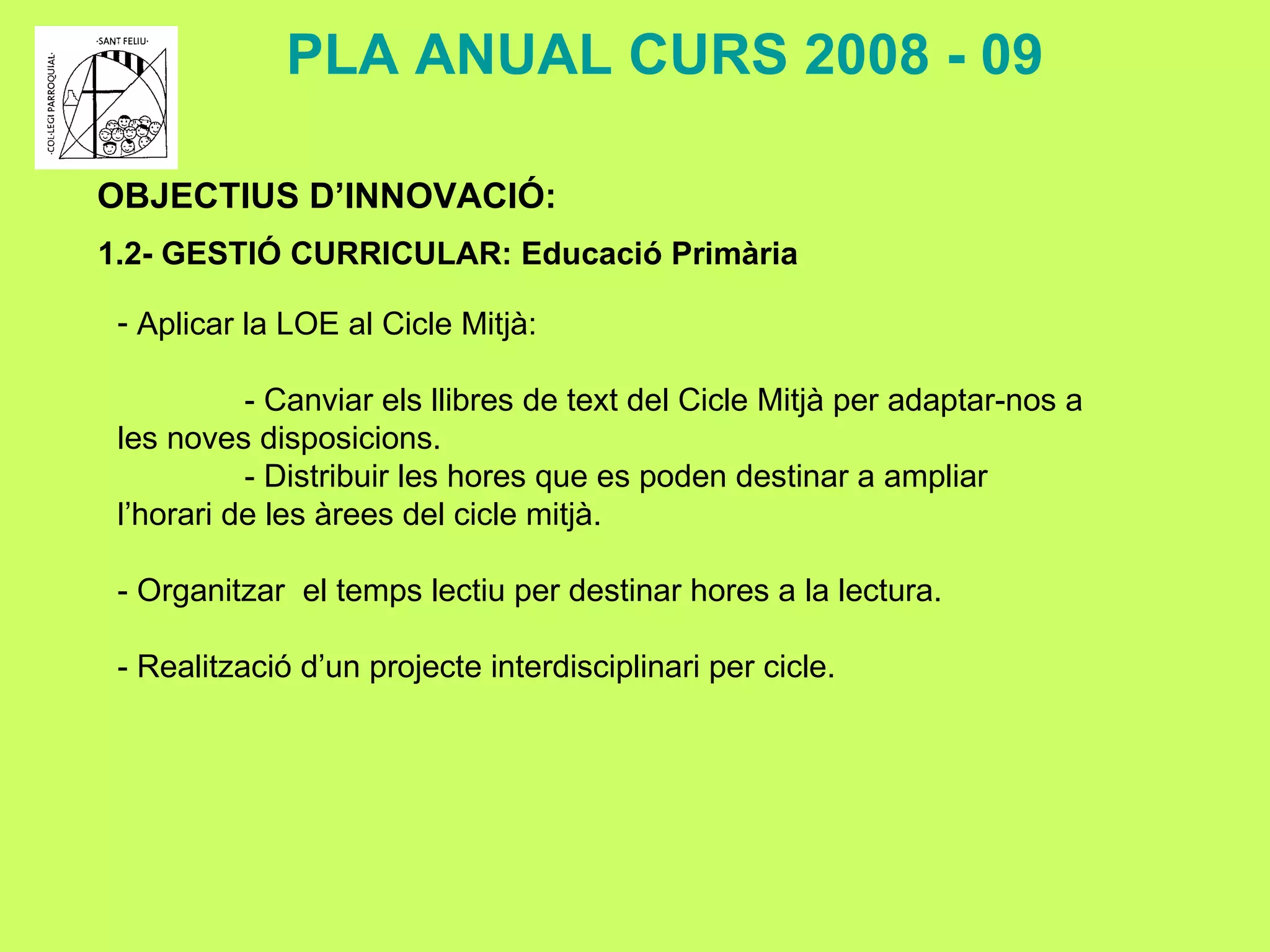 OBJECTIUS D’INNOVACIÓ: 1.2- GESTIÓ CURRICULAR: Educació Primària PLA ANUAL CURS 2008 - 09 Aplicar la LOE al Cicle Mitjà: - Canviar els llibres de text del Cicle Mitjà per adaptar-nos a les noves disposicions. - Distribuir les hores que es poden destinar a ampliar l’horari de les àrees del cicle mitjà. - Organitzar  el temps lectiu per destinar hores a la lectura. - Realització d’un projecte interdisciplinari per cicle. 
