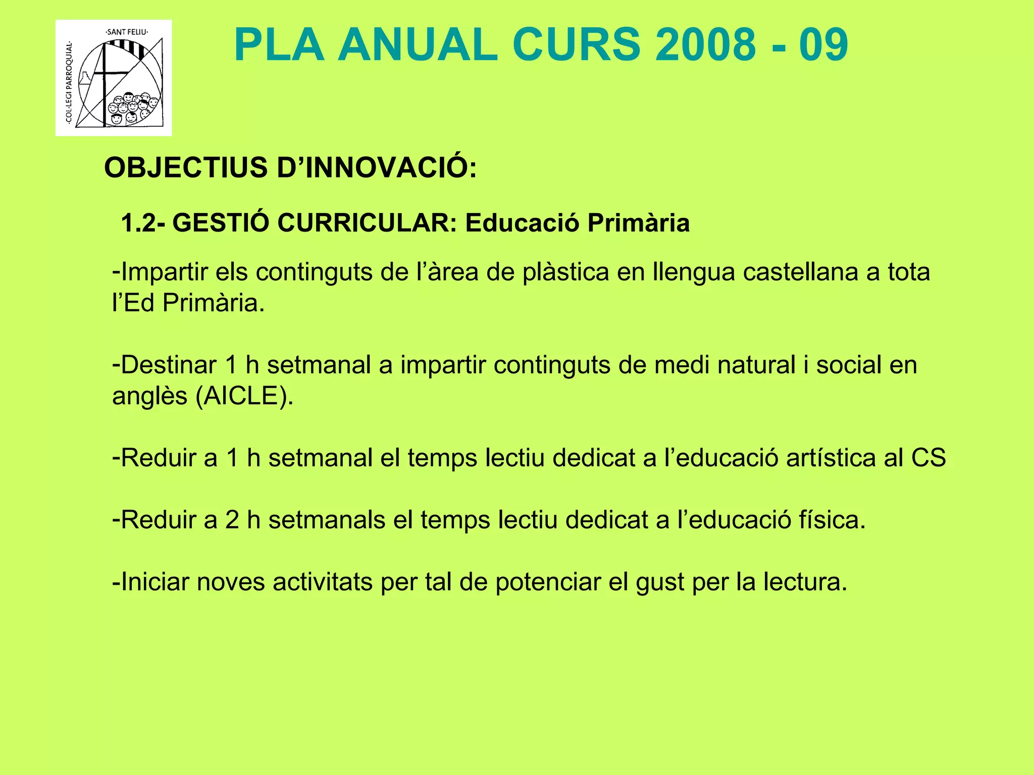 OBJECTIUS D’INNOVACIÓ: 1.2- GESTIÓ CURRICULAR: Educació Primària PLA ANUAL CURS 2008 - 09 Impartir els continguts de l’àrea de plàstica en llengua castellana a tota l’Ed Primària. Destinar 1 h setmanal a impartir continguts de medi natural i social en anglès (AICLE).  Reduir a 1 h setmanal el temps lectiu dedicat a l’educació artística al CS Reduir a 2 h setmanals el temps lectiu dedicat a l’educació física. -Iniciar noves activitats per tal de potenciar el gust per la lectura. 