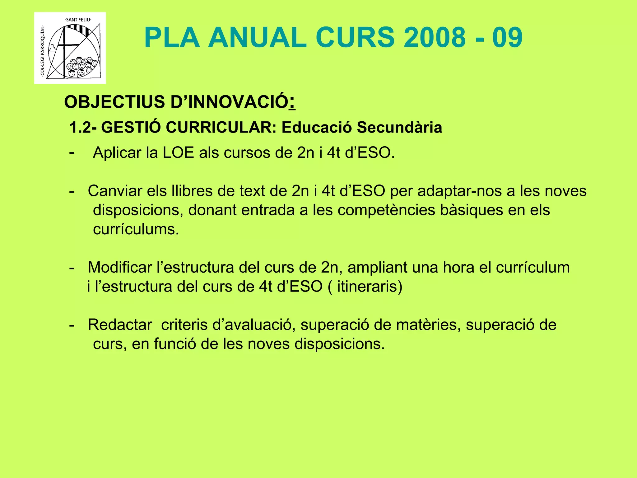 OBJECTIUS D’INNOVACIÓ : 1.2- GESTIÓ CURRICULAR: Educació Secundària Aplicar la LOE als cursos de 2n i 4t d’ESO. -  Canviar els llibres de text de 2n i 4t d’ESO per adaptar-nos a les noves disposicions, donant entrada a les competències bàsiques en els currículums. -  Modificar l’estructura del curs de 2n, ampliant una hora el currículum  i l’estructura del curs de 4t d’ESO ( itineraris) -  Redactar  criteris d’avaluació, superació de matèries, superació de curs, en funció de les noves disposicions. PLA ANUAL CURS 2008 - 09 