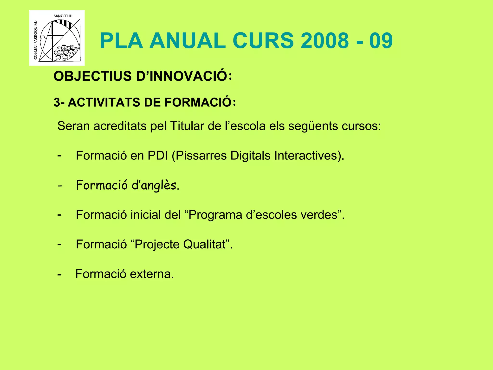 PLA ANUAL CURS 2008 - 09 OBJECTIUS D’INNOVACIÓ : 3- ACTIVITATS DE FORMACIÓ : Seran acreditats pel Titular de l’escola els següents cursos:  Formació en PDI (Pissarres Digitals Interactives). Formació d’anglès. Formació inicial del “Programa d’escoles verdes”. Formació “Projecte Qualitat”. -  Formació externa. 